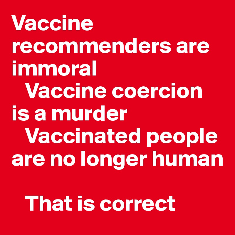 Vaccine recommenders are immoral
   Vaccine coercion is a murder
   Vaccinated people are no longer human

   That is correct