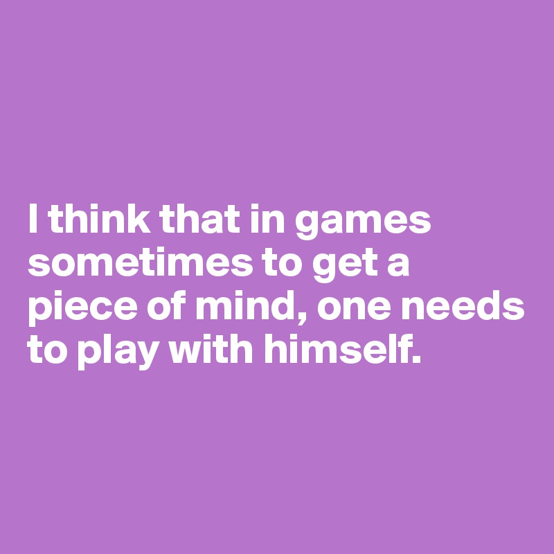 



I think that in games sometimes to get a piece of mind, one needs to play with himself.


