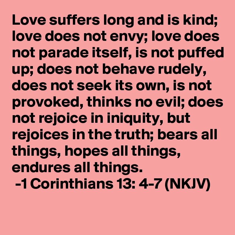 Love suffers long and is kind; love does not envy; love does not parade itself, is not puffed up; does not behave rudely, does not seek its own, is not provoked, thinks no evil; does not rejoice in iniquity, but rejoices in the truth; bears all things, hopes all things, endures all things. 
 -1 Corinthians 13: 4-7 (NKJV)