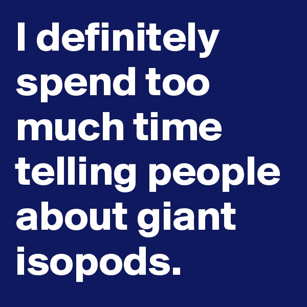 I definitely spend too much time telling people about giant isopods.
