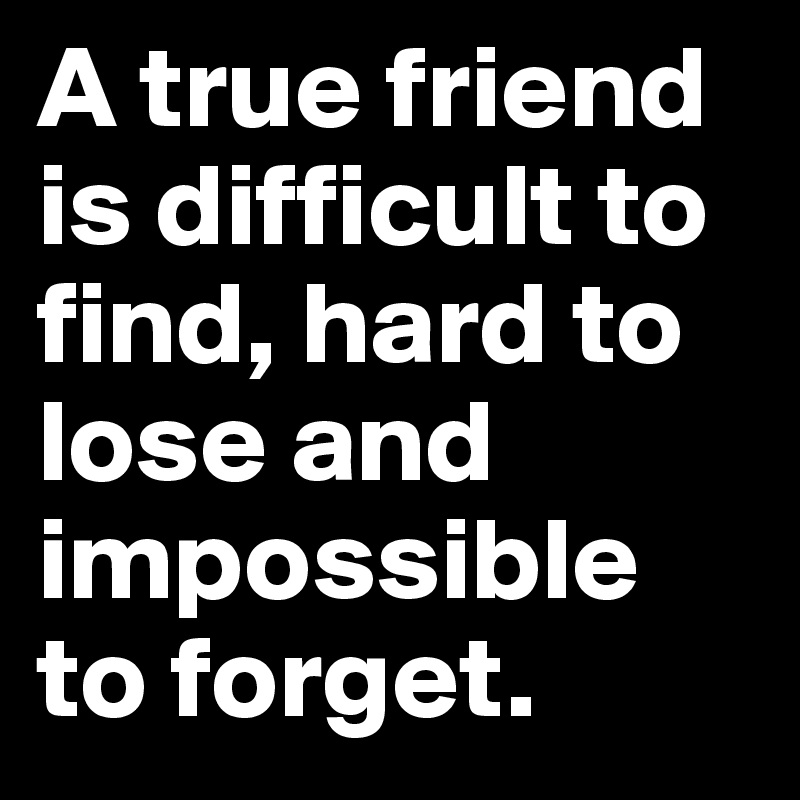 A true friend is difficult to find, hard to lose and impossible to forget.