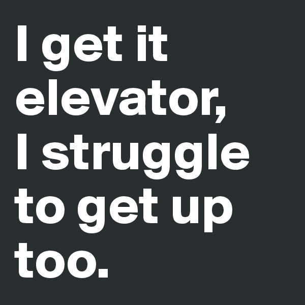 I get it elevator, 
I struggle to get up too.