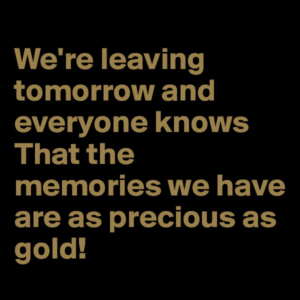 
We're leaving tomorrow and
everyone knows
That the memories we have
are as precious as gold!