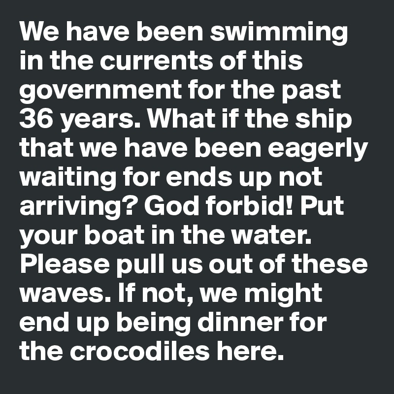We have been swimming in the currents of this government for the past 36 years. What if the ship that we have been eagerly waiting for ends up not arriving? God forbid! Put your boat in the water. Please pull us out of these waves. If not, we might end up being dinner for the crocodiles here. 