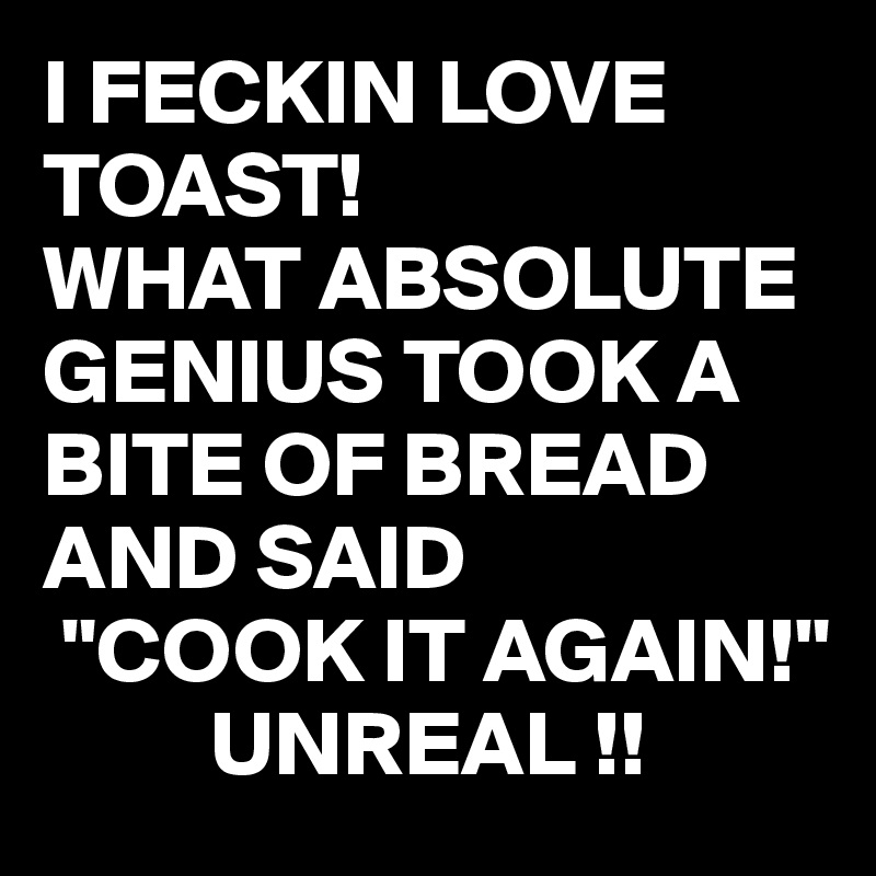 I FECKIN LOVE TOAST! 
WHAT ABSOLUTE GENIUS TOOK A BITE OF BREAD AND SAID
 "COOK IT AGAIN!"
         UNREAL !!