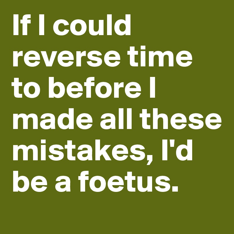 If I could reverse time to before I made all these mistakes, I'd be a foetus.
