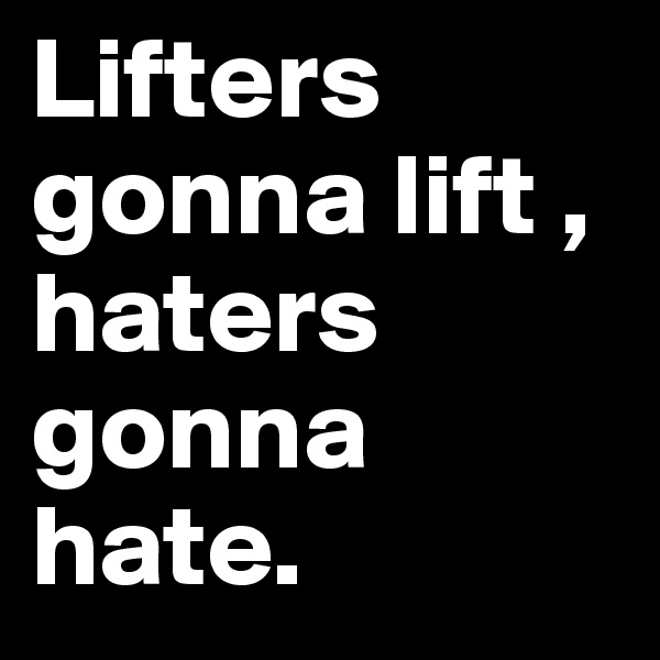 Lifters gonna lift ,
haters gonna hate.