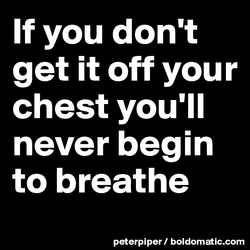 If you don't get it off your chest you'll never begin to breathe 