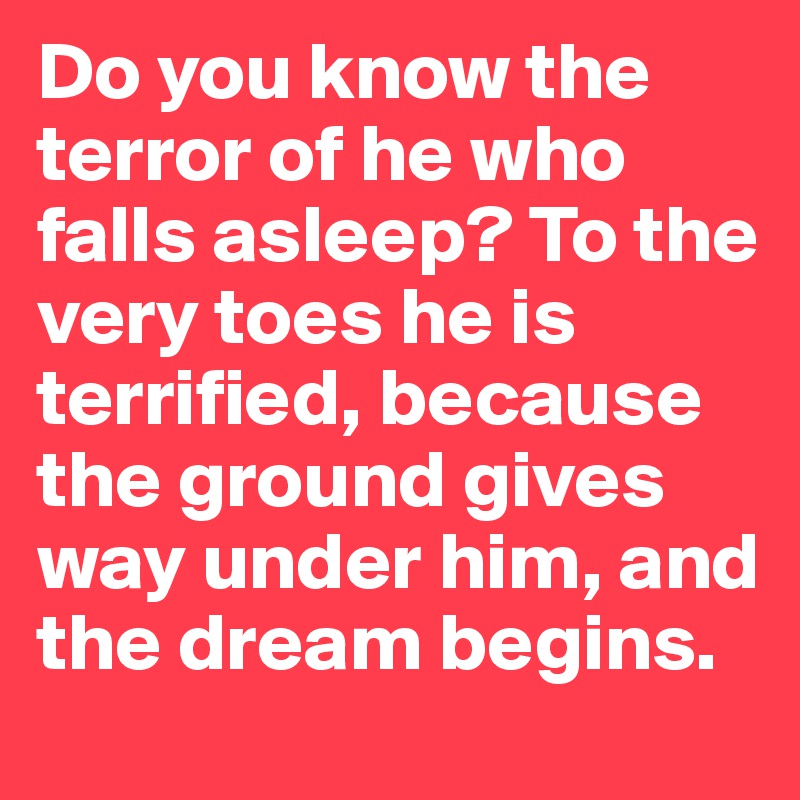 Do you know the terror of he who falls asleep? To the very toes he is terrified, because the ground gives way under him, and the dream begins.