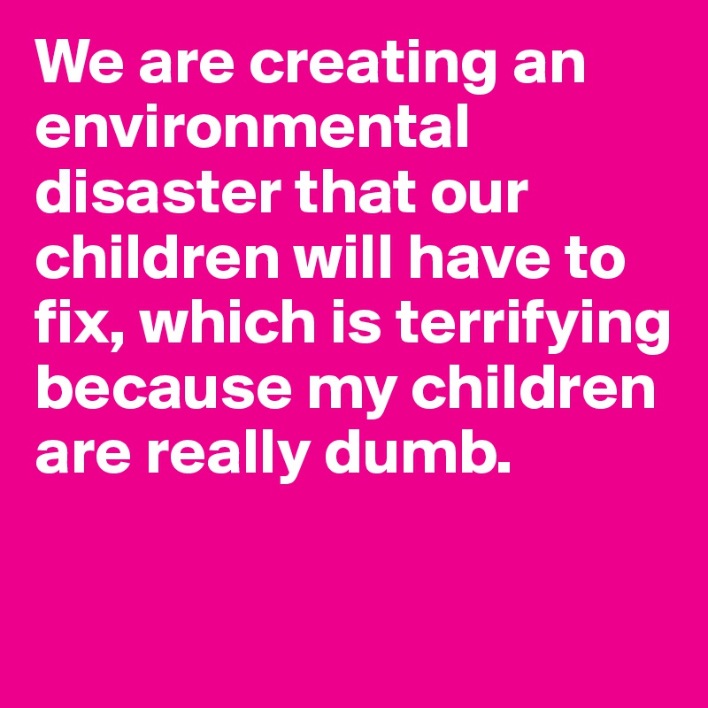 We are creating an environmental disaster that our children will have to fix, which is terrifying because my children are really dumb.

