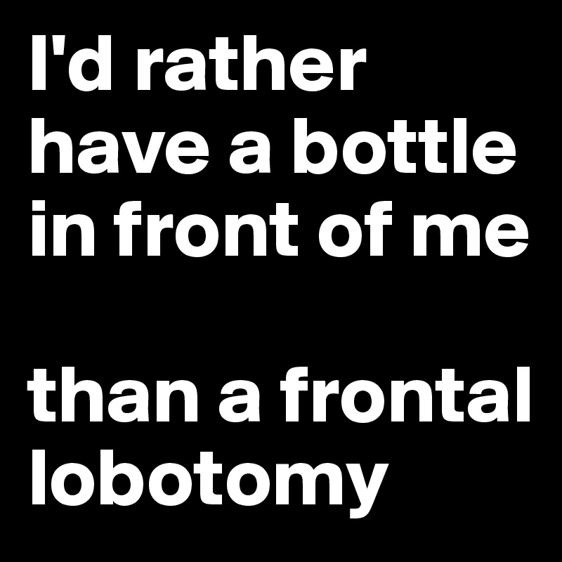 I'd rather have a bottle in front of me 

than a frontal lobotomy