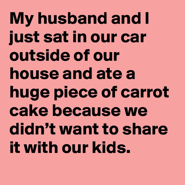 My husband and I just sat in our car outside of our house and ate a huge piece of carrot cake because we didn’t want to share it with our kids.