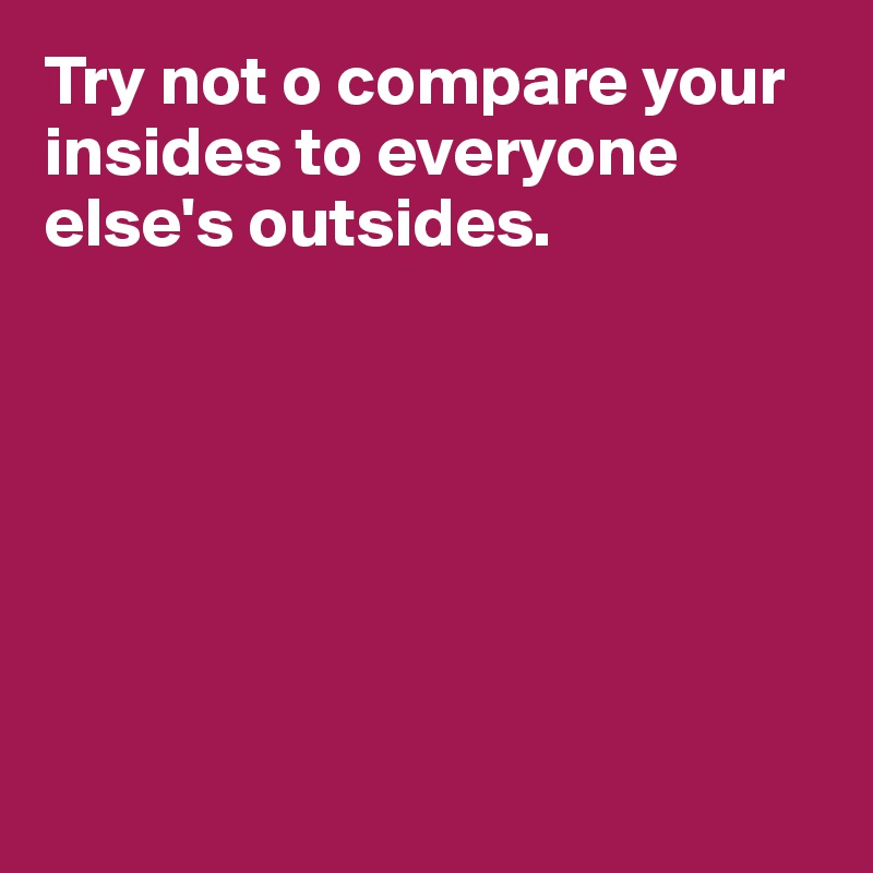 Try not o compare your insides to everyone else's outsides.








