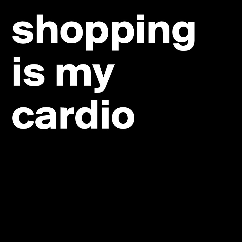 shopping is my cardio

