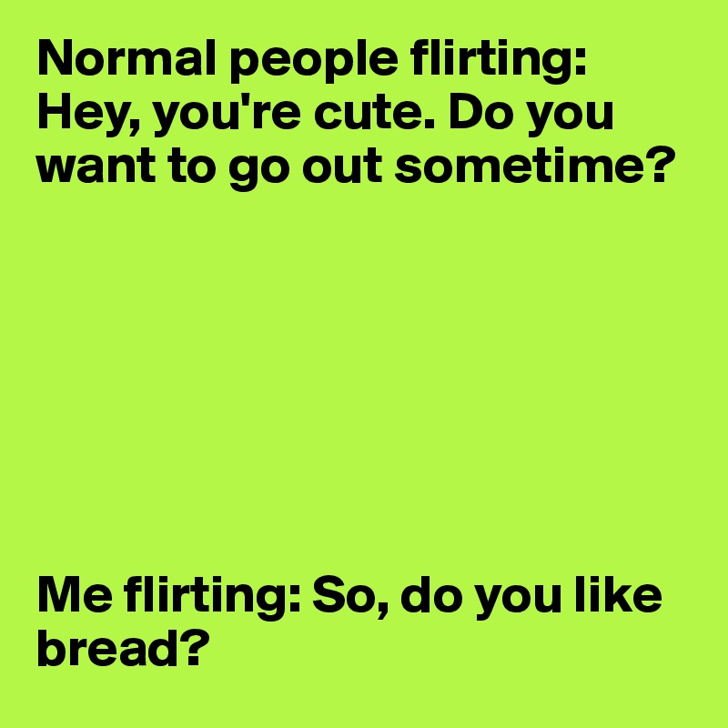Normal people flirting: Hey, you're cute. Do you want to go out sometime?







Me flirting: So, do you like bread?