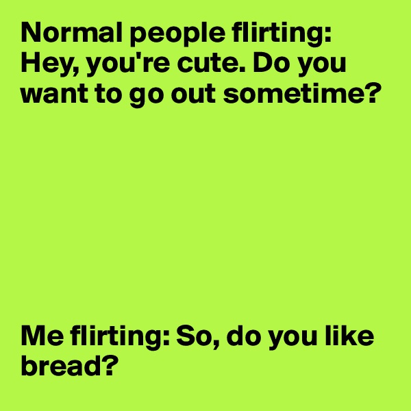 Normal people flirting: Hey, you're cute. Do you want to go out sometime?







Me flirting: So, do you like bread?