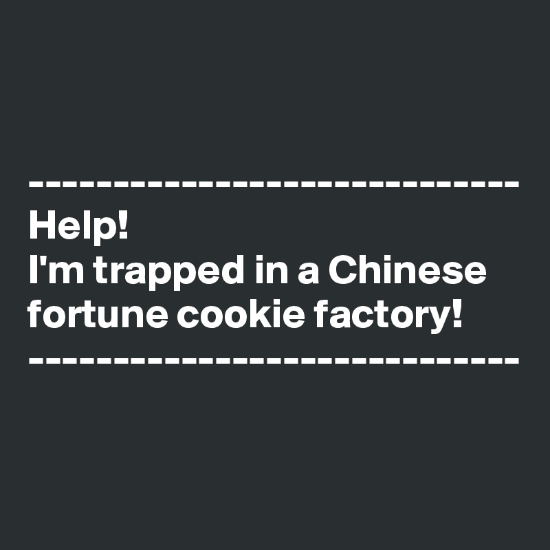 


-----------------------------
Help!
I'm trapped in a Chinese fortune cookie factory!
-----------------------------

