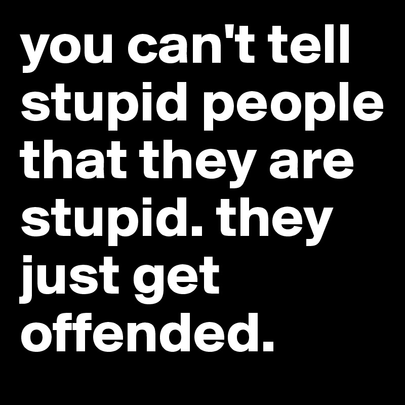 you can't tell stupid people that they are stupid. they just get offended.