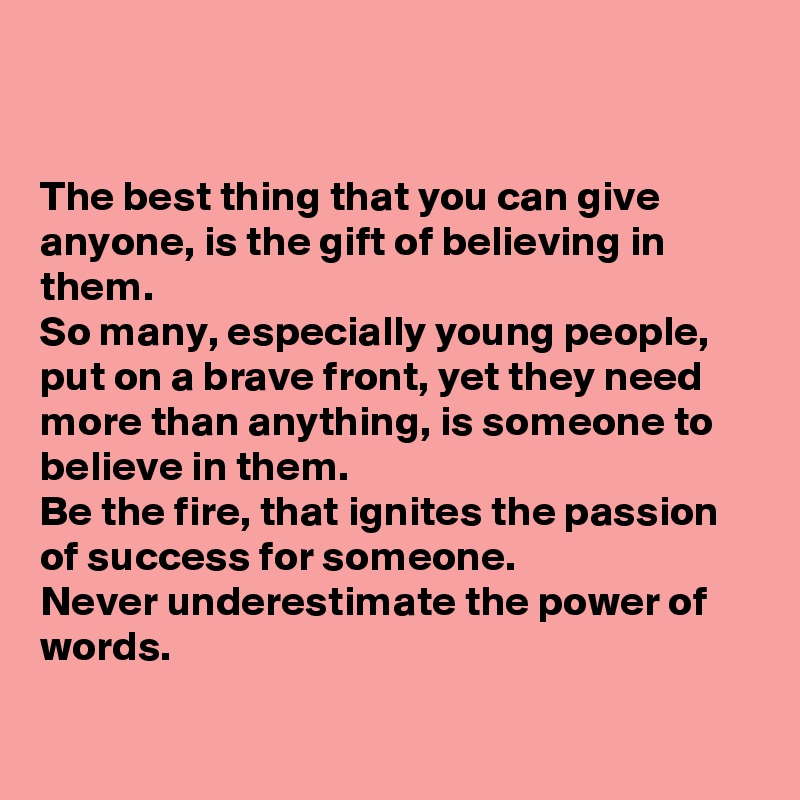 


The best thing that you can give anyone, is the gift of believing in them. 
So many, especially young people, put on a brave front, yet they need more than anything, is someone to believe in them. 
Be the fire, that ignites the passion of success for someone. 
Never underestimate the power of words. 

