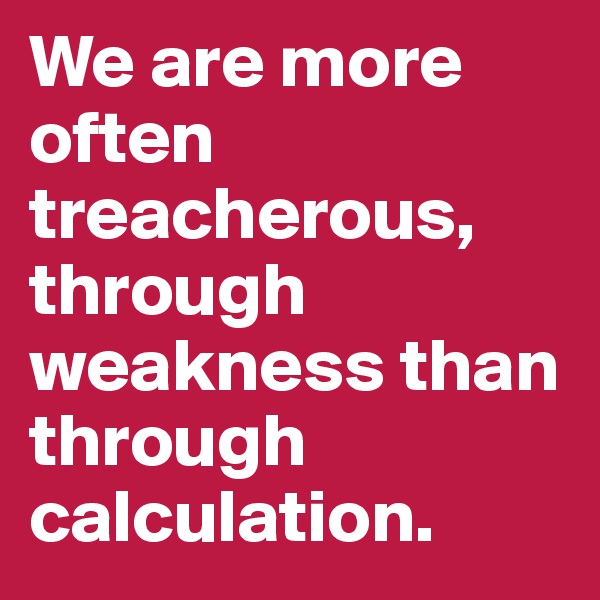 We are more often treacherous, through weakness than through calculation.