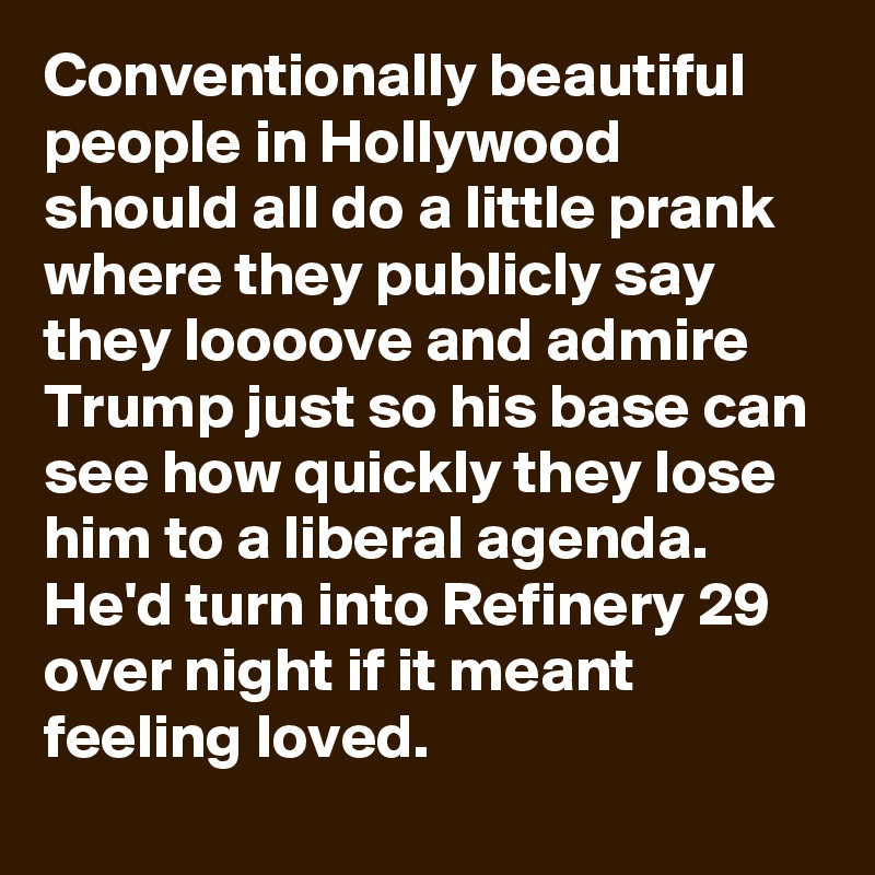 Conventionally beautiful people in Hollywood should all do a little prank where they publicly say they loooove and admire Trump just so his base can see how quickly they lose him to a liberal agenda. He'd turn into Refinery 29 over night if it meant feeling loved.