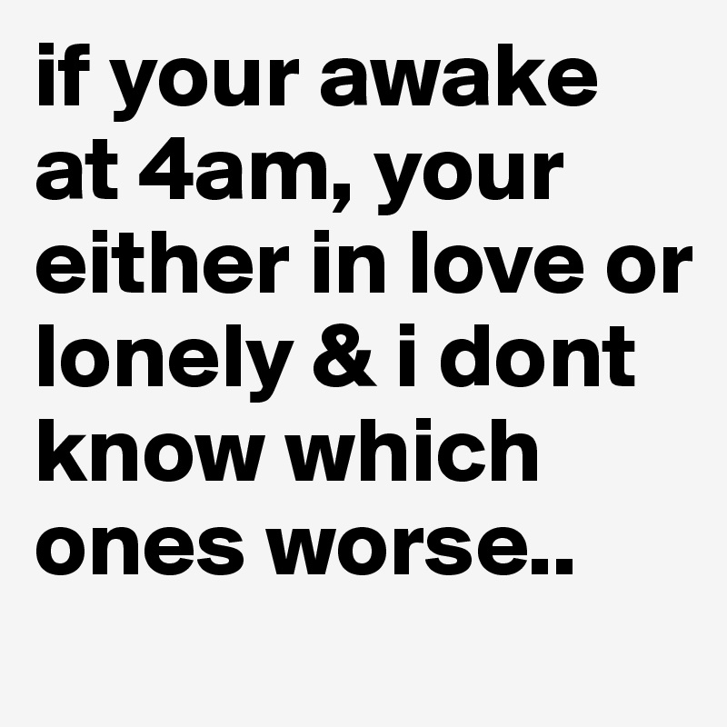 if your awake at 4am, your either in love or lonely & i dont know which ones worse.. 