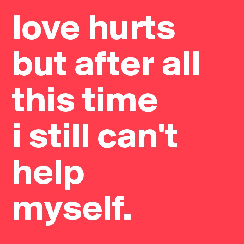 love hurts but after all this time 
i still can't help
myself.