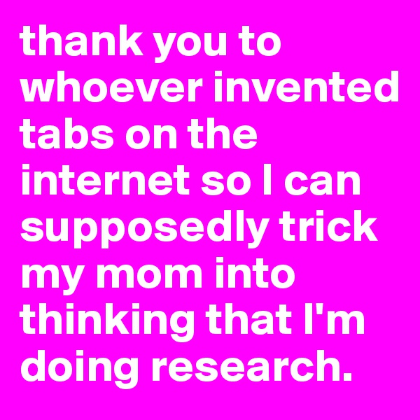 thank you to whoever invented tabs on the internet so I can supposedly trick my mom into thinking that I'm doing research. 