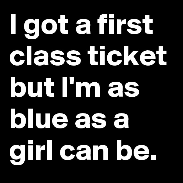 I got a first class ticket but I'm as blue as a girl can be.