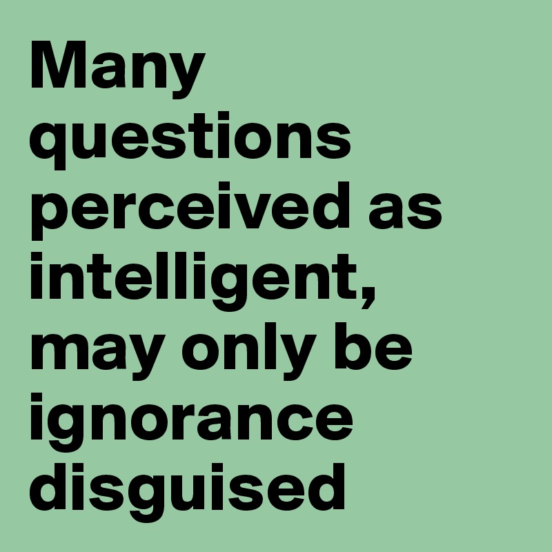 Many questions perceived as intelligent, may only be ignorance disguised