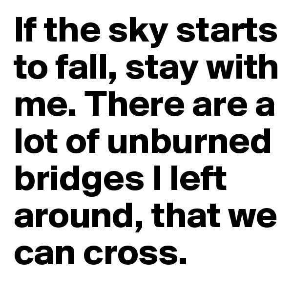 If the sky starts to fall, stay with me. There are a lot of unburned bridges I left around, that we can cross.