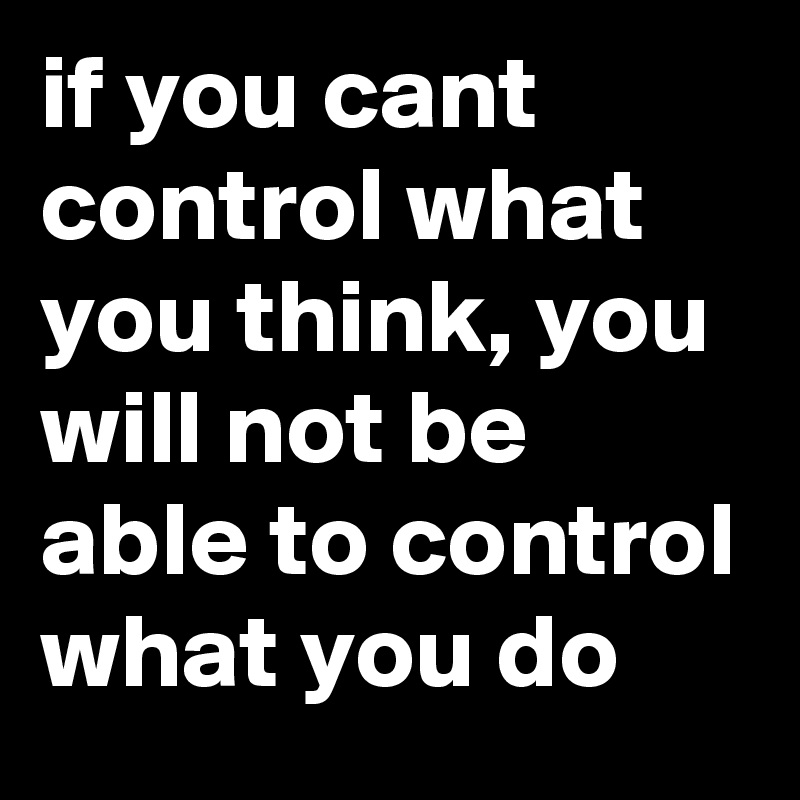 if you cant control what you think, you will not be able to control what you do
