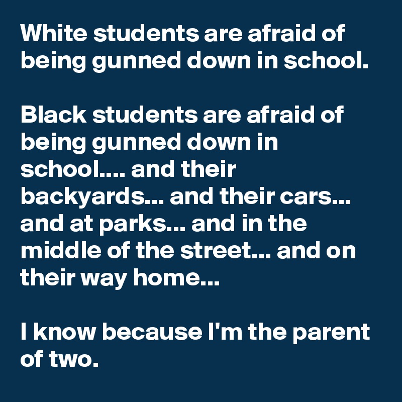 White students are afraid of being gunned down in school.

Black students are afraid of being gunned down in school.... and their backyards... and their cars... and at parks... and in the middle of the street... and on their way home...

I know because I'm the parent of two.