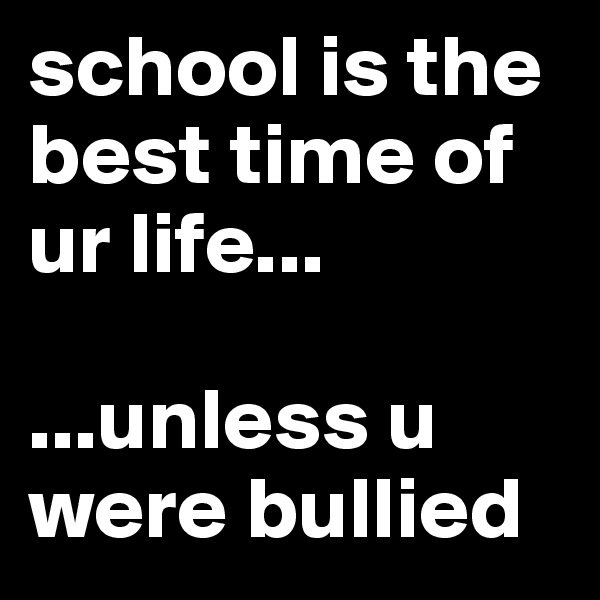 school is the best time of ur life... 

...unless u were bullied