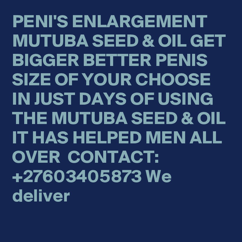 PENI'S ENLARGEMENT  MUTUBA SEED & OIL GET BIGGER BETTER PENIS SIZE OF YOUR CHOOSE IN JUST DAYS OF USING THE MUTUBA SEED & OIL IT HAS HELPED MEN ALL OVER  CONTACT: +27603405873 We deliver 