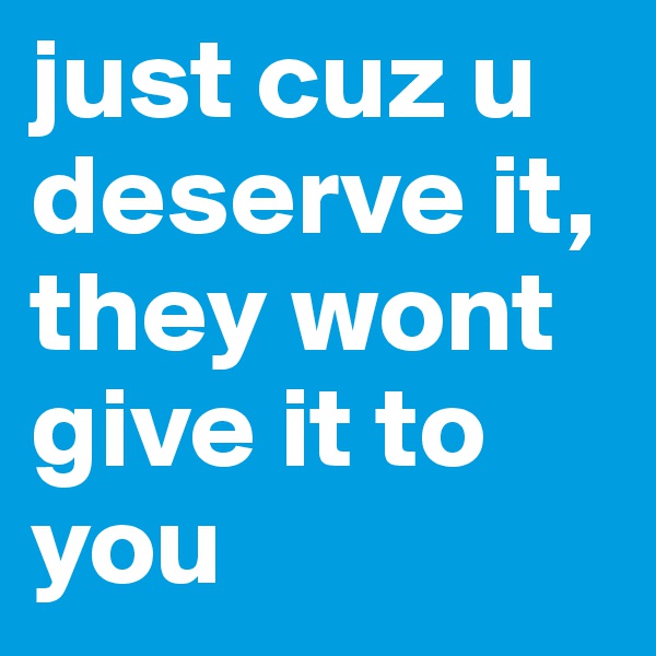 just cuz u deserve it,
they wont give it to you