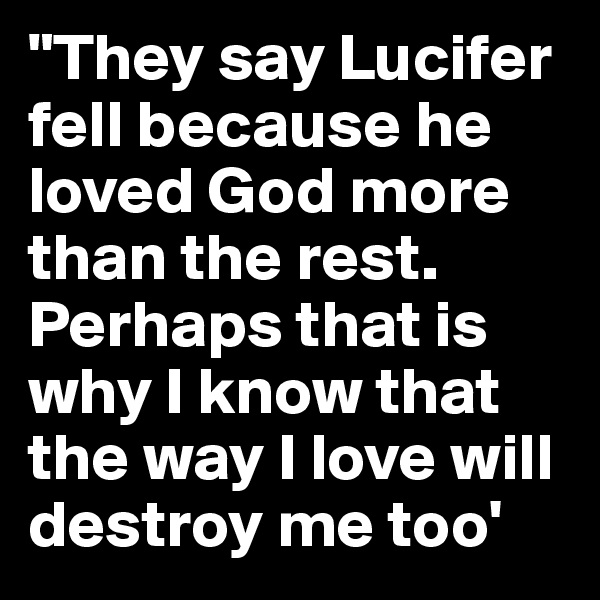 "They say Lucifer fell because he loved God more than the rest.
Perhaps that is why I know that the way I love will destroy me too'