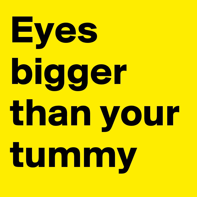 Eyes bigger than your tummy