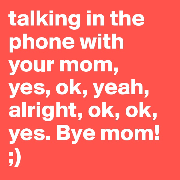 talking in the phone with your mom,
yes, ok, yeah, alright, ok, ok, yes. Bye mom! 
;)