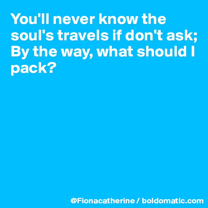 You'll never know the soul's travels if don't ask;
By the way, what should I pack?






