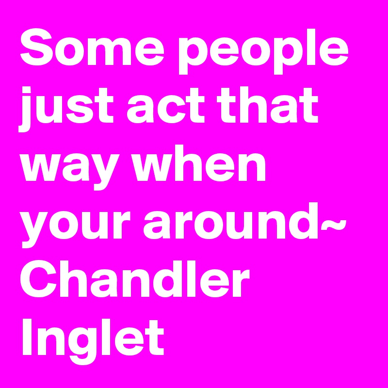 Some people just act that way when your around~ Chandler Inglet