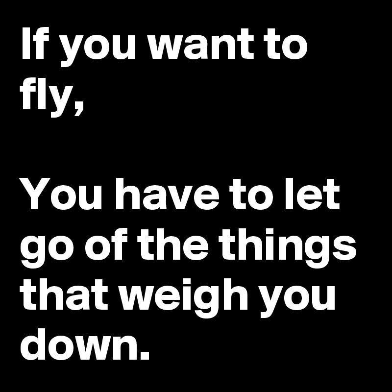If you want to fly,

You have to let 
go of the things that weigh you down. 