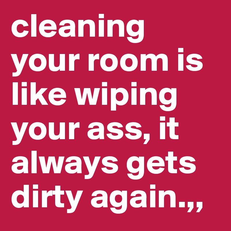 cleaning your room is like wiping your ass, it always gets dirty again.,,