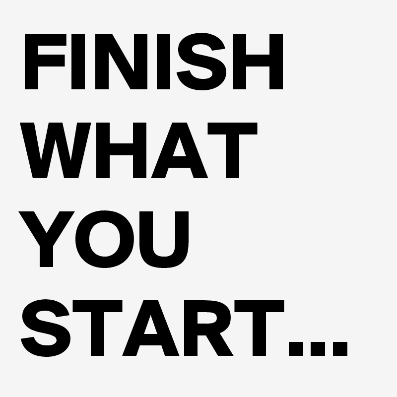 FINISH WHAT YOU START...