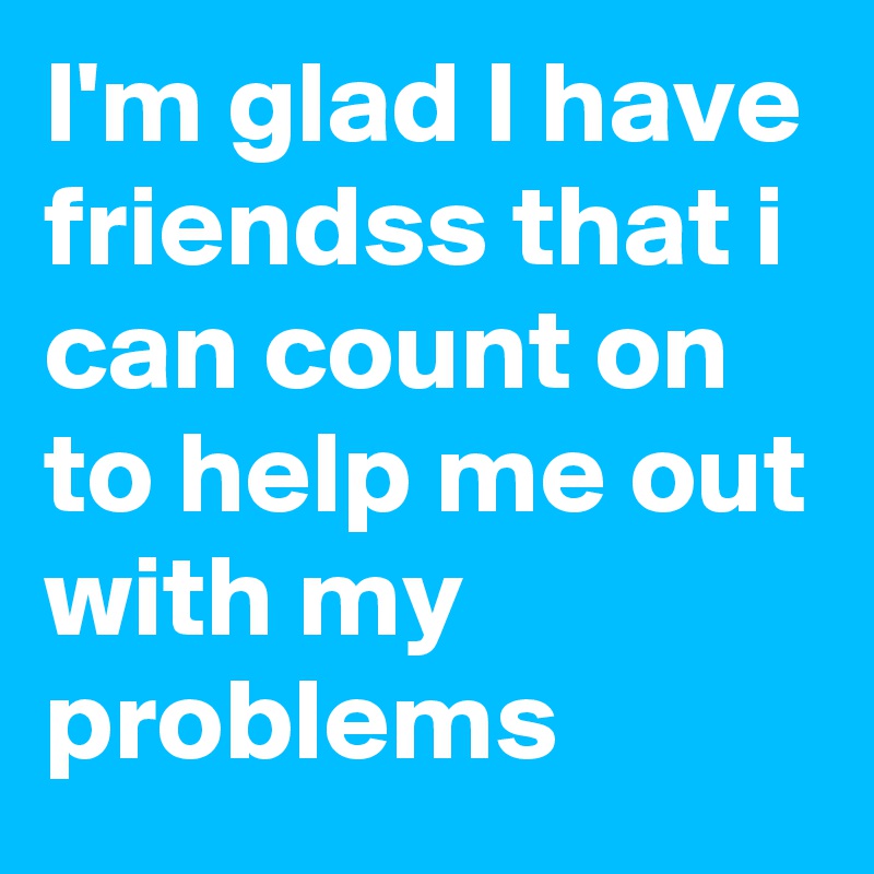 I'm glad I have friendss that i can count on to help me out with my problems