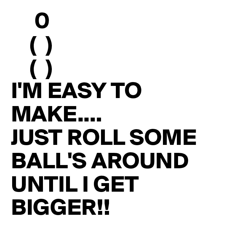      0
    (  ) 
    (  )
I'M EASY TO MAKE....
JUST ROLL SOME BALL'S AROUND UNTIL I GET BIGGER!!