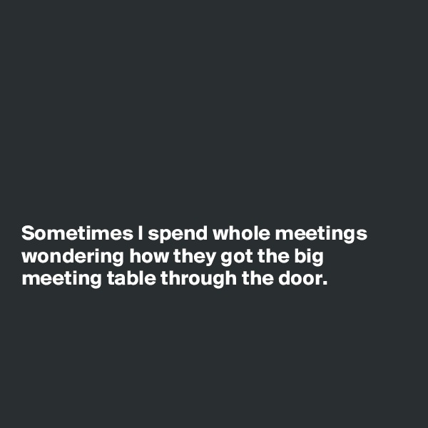 








Sometimes I spend whole meetings
wondering how they got the big
meeting table through the door.




