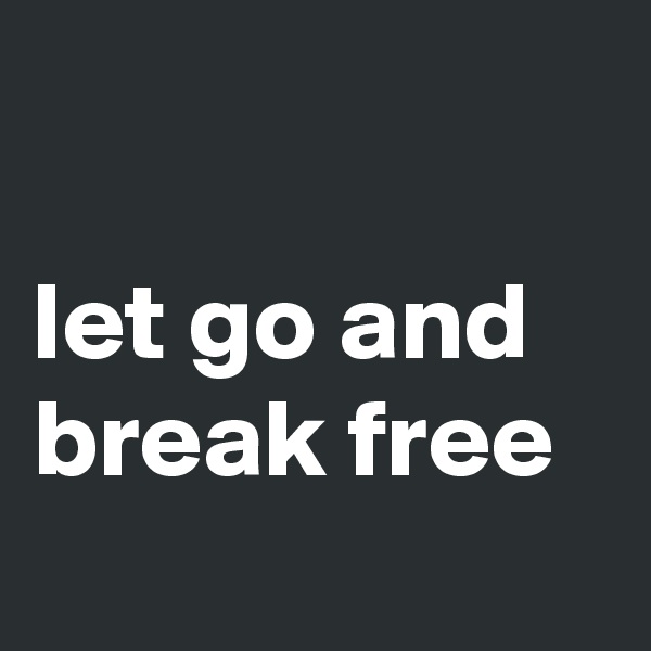 

let go and break free
