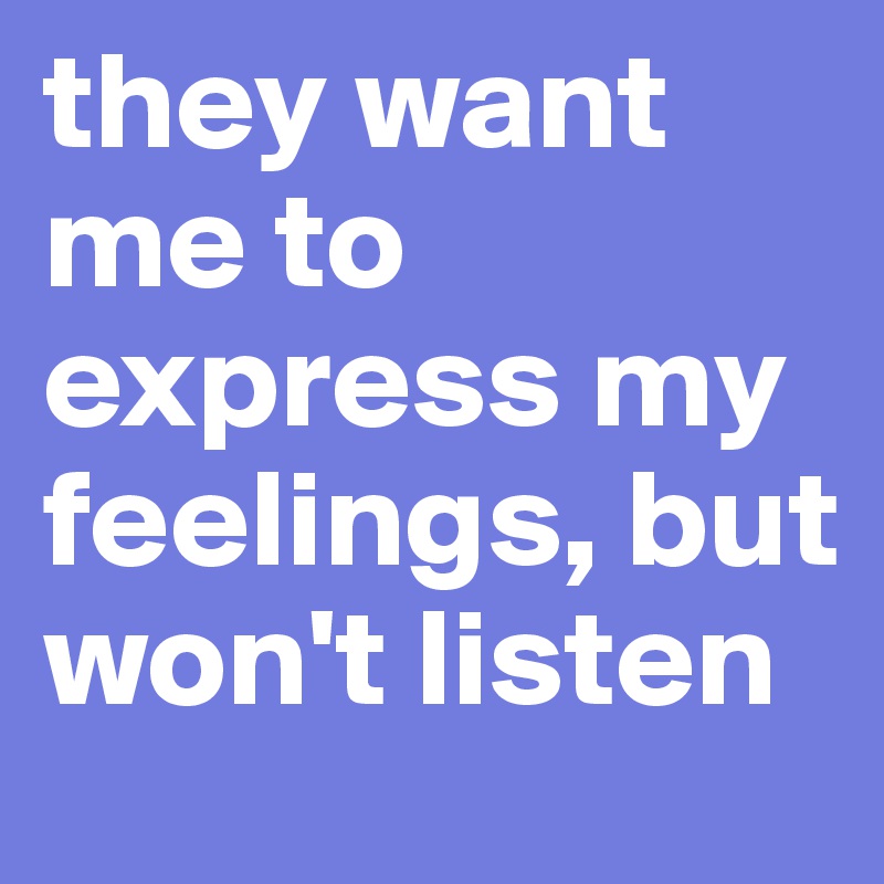 they want me to express my feelings, but won't listen 