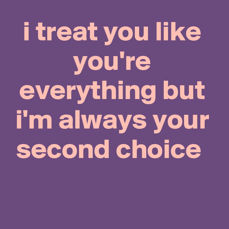 i treat you like you're everything but i'm always your second choice 

